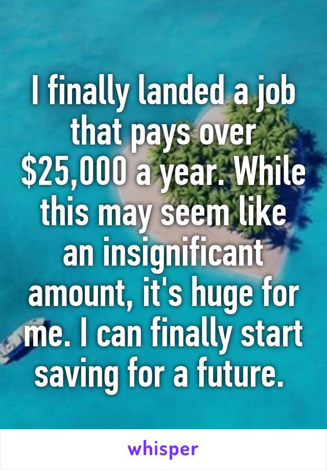 I finally landed a job that pays over $25,000 a year. While this may seem like an insignificant amount, it's huge for me. I can finally start saving for a future. 