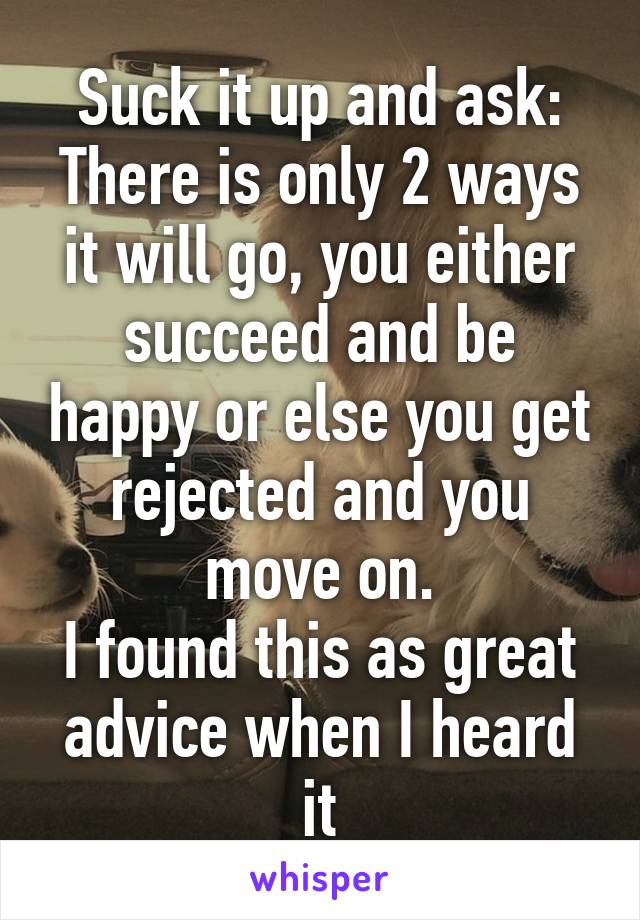 Suck it up and ask:
There is only 2 ways it will go, you either succeed and be happy or else you get rejected and you move on.
I found this as great advice when I heard it