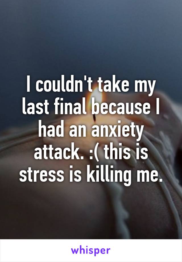 I couldn't take my last final because I had an anxiety attack. :( this is stress is killing me.