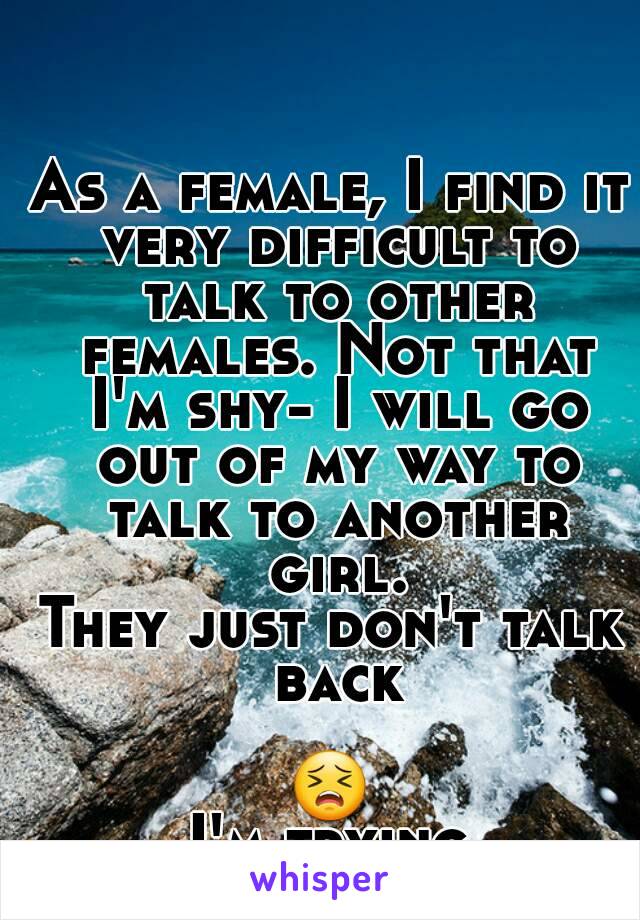 As a female, I find it very difficult to talk to other females. Not that I'm shy- I will go out of my way to talk to another girl.
They just don't talk back

😣
I'm trying