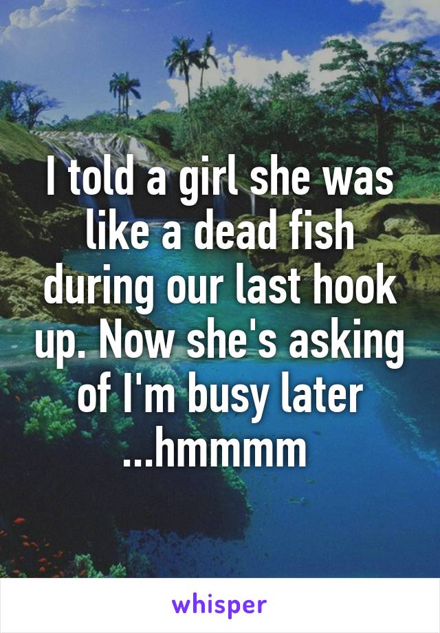 I told a girl she was like a dead fish during our last hook up. Now she's asking of I'm busy later ...hmmmm 