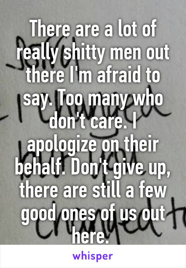 There are a lot of really shitty men out there I'm afraid to say. Too many who don't care. I apologize on their behalf. Don't give up, there are still a few good ones of us out here. 