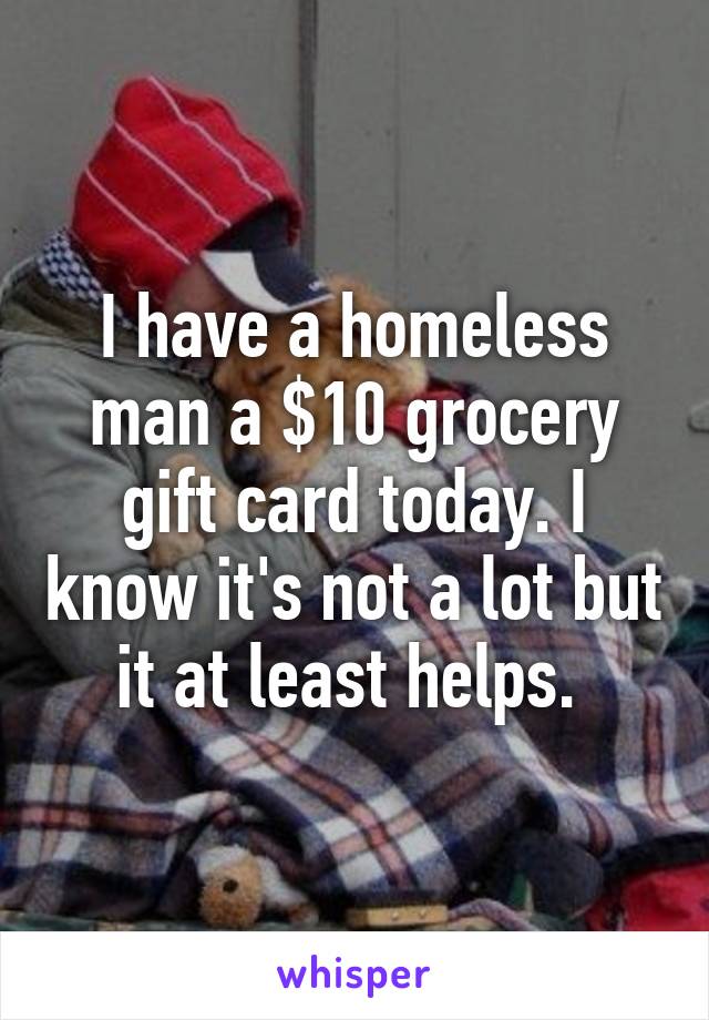 I have a homeless man a $10 grocery gift card today. I know it's not a lot but it at least helps. 