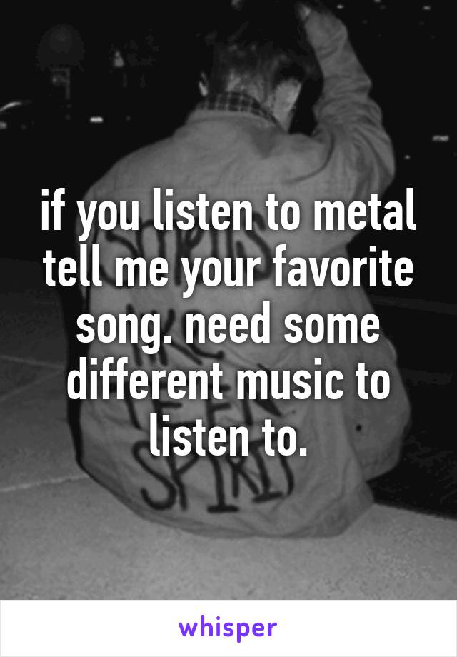 if you listen to metal tell me your favorite song. need some different music to listen to.