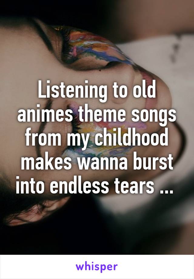 Listening to old animes theme songs from my childhood makes wanna burst into endless tears ... 