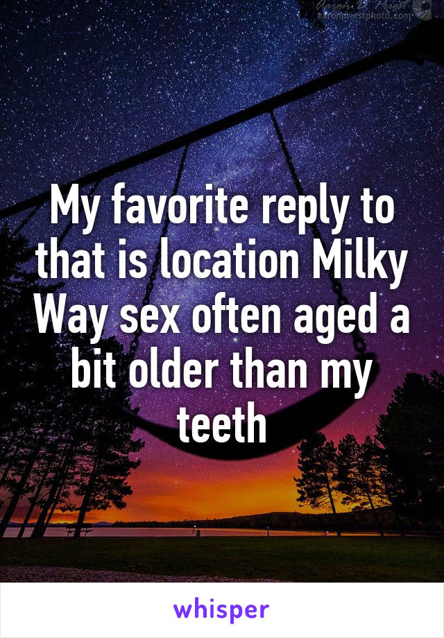 My favorite reply to that is location Milky Way sex often aged a bit older than my teeth