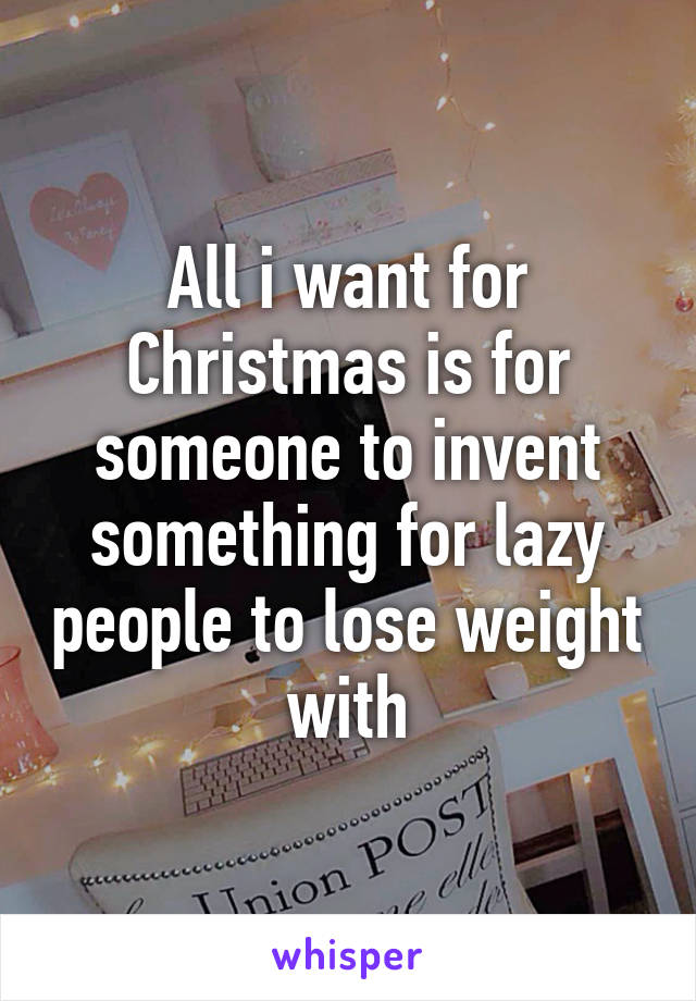 All i want for Christmas is for someone to invent something for lazy people to lose weight with