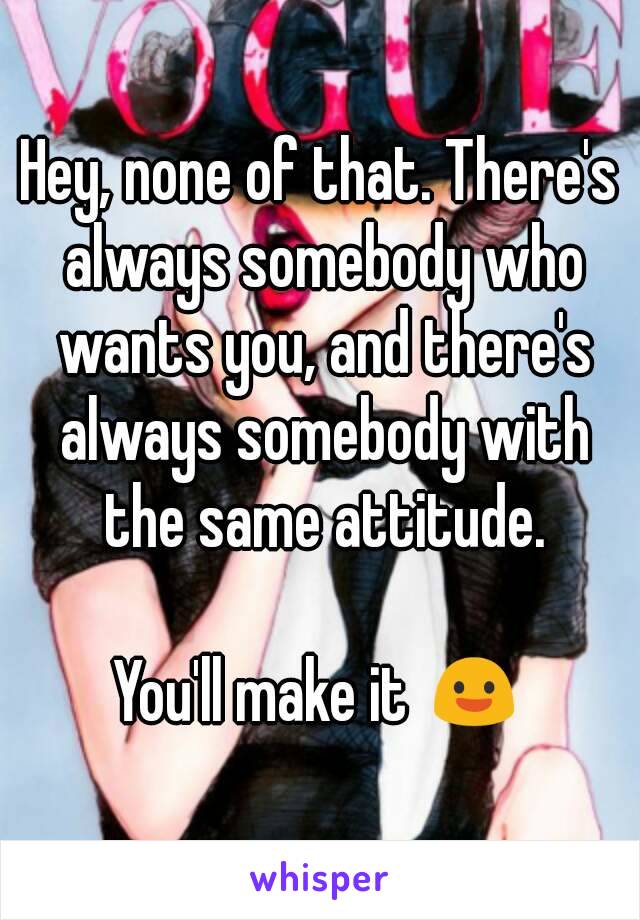 Hey, none of that. There's always somebody who wants you, and there's always somebody with the same attitude.

You'll make it 😃