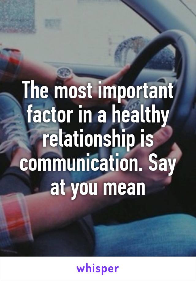 The most important factor in a healthy relationship is communication. Say at you mean