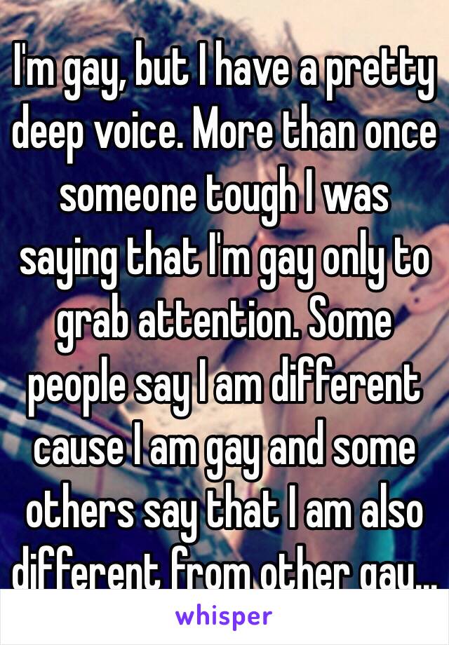 I'm gay, but I have a pretty deep voice. More than once someone tough I was saying that I'm gay only to grab attention. Some people say I am different cause I am gay and some others say that I am also different from other gay...