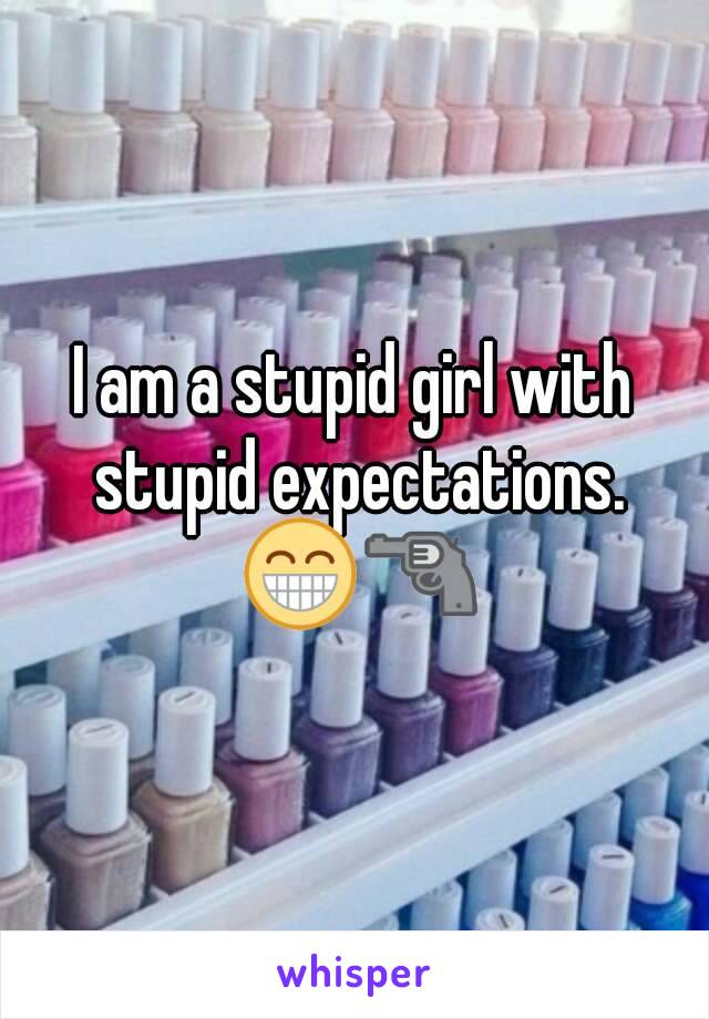 I am a stupid girl with stupid expectations. 😁🔫