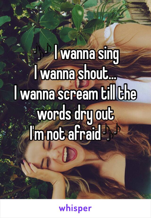 🎶 I wanna sing
I wanna shout... 
I wanna scream till the words dry out 
I'm not afraid🎶