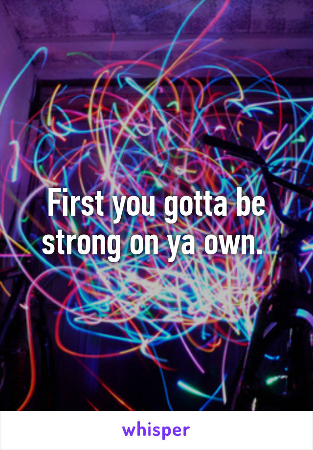 First you gotta be strong on ya own. 