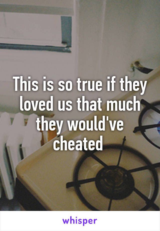 This is so true if they loved us that much they would've cheated 