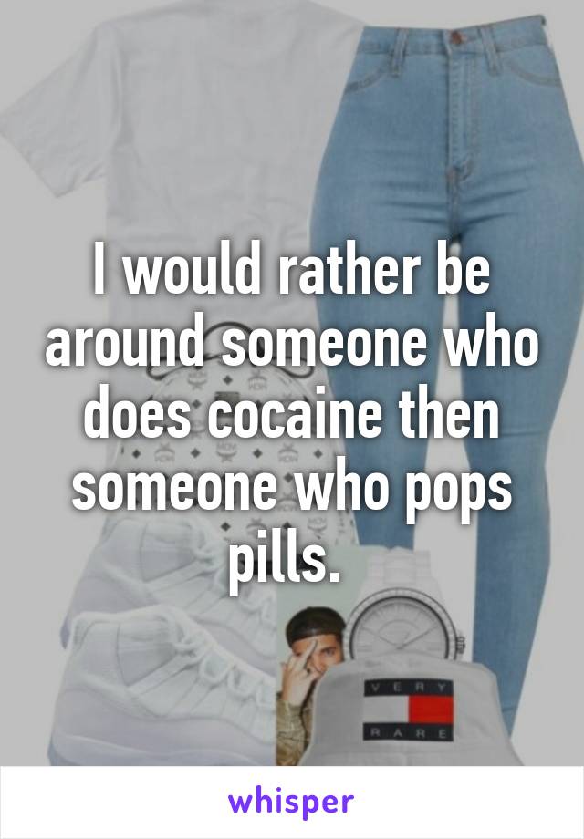 I would rather be around someone who does cocaine then someone who pops pills. 