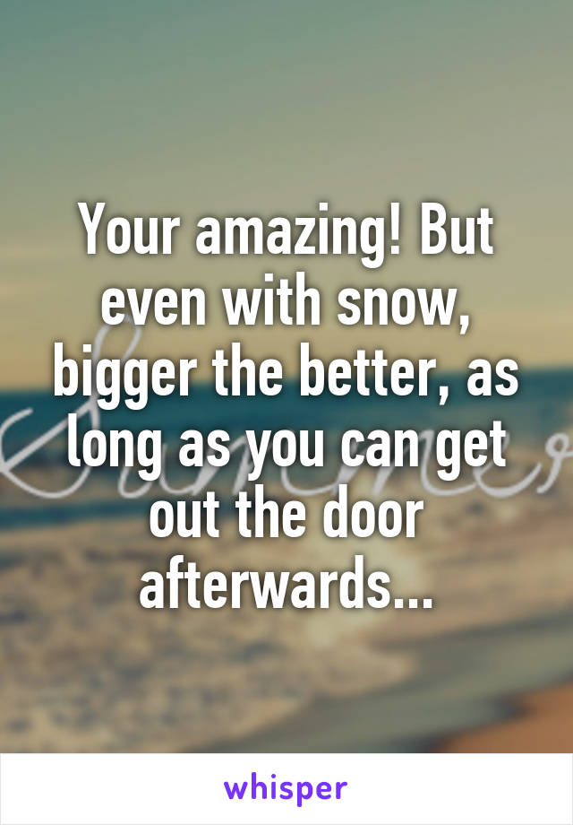 Your amazing! But even with snow, bigger the better, as long as you can get out the door afterwards...