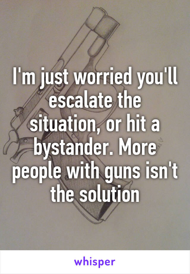 I'm just worried you'll escalate the situation, or hit a bystander. More people with guns isn't the solution