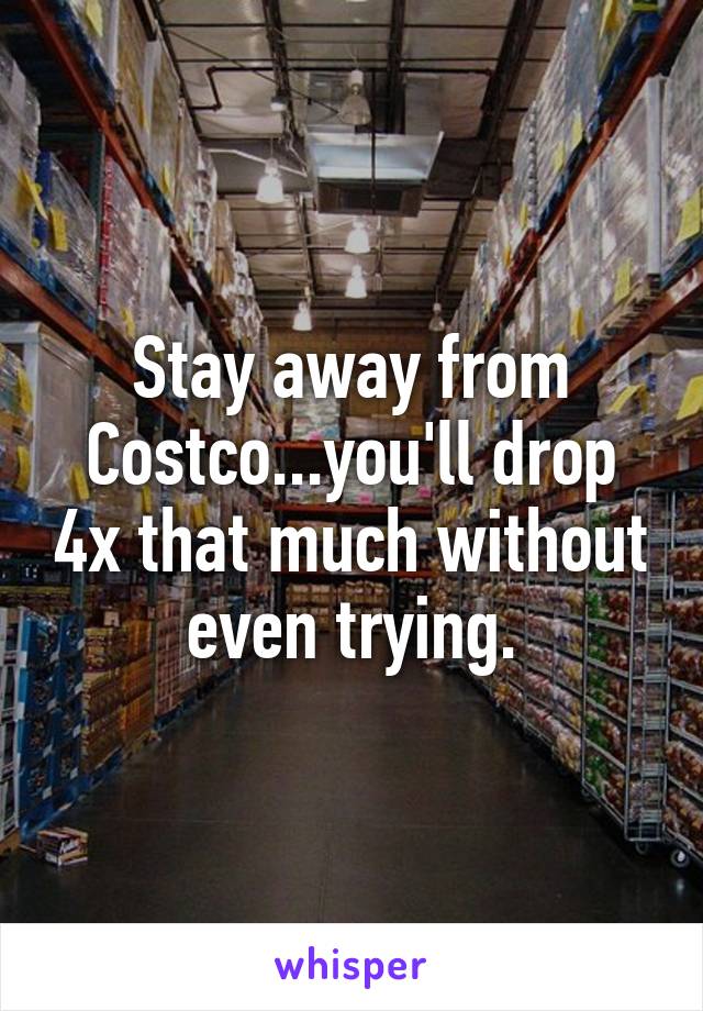 Stay away from Costco...you'll drop 4x that much without even trying.