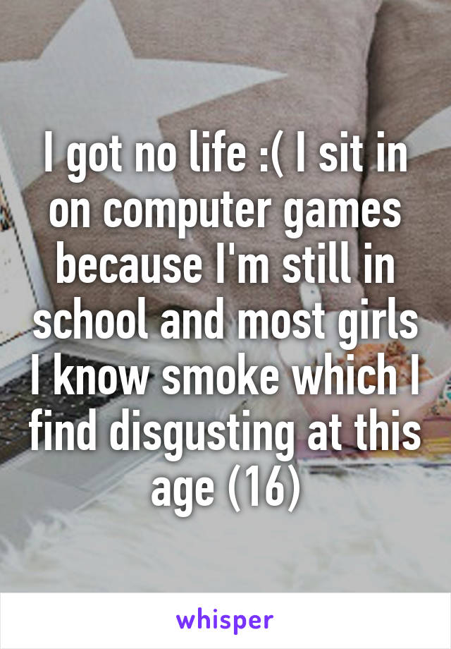 I got no life :( I sit in on computer games because I'm still in school and most girls I know smoke which I find disgusting at this age (16)