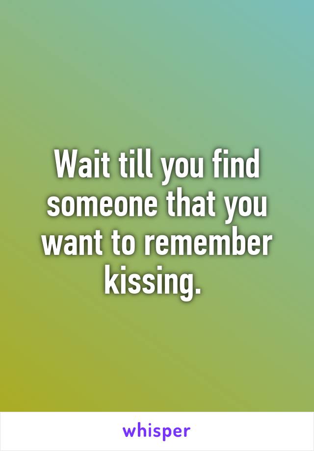 Wait till you find someone that you want to remember kissing. 