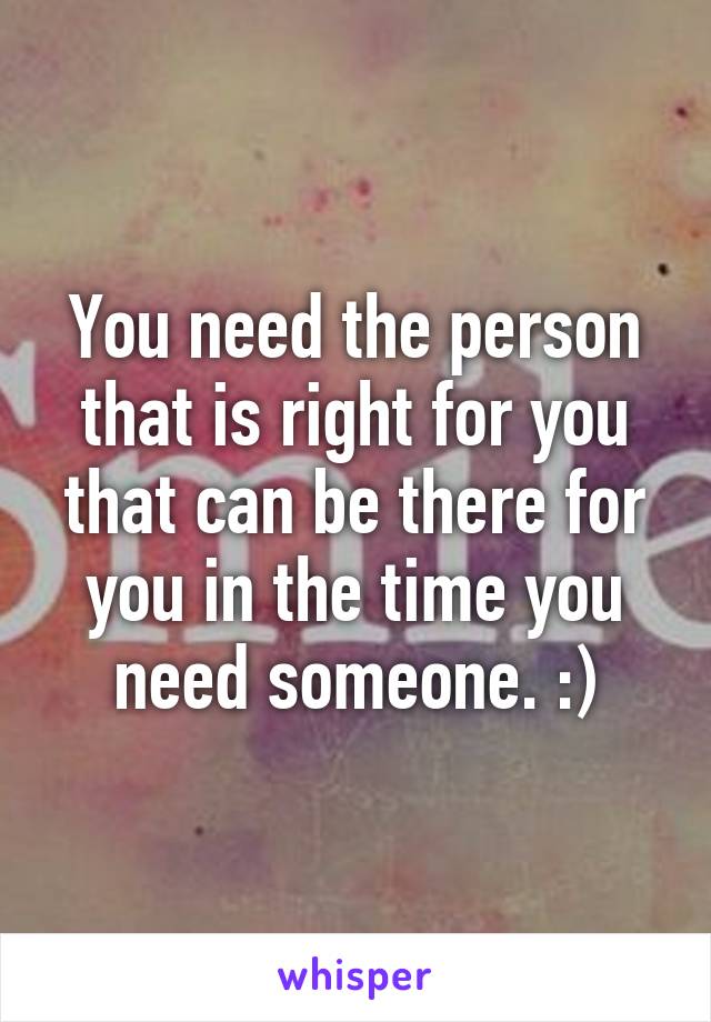 You need the person that is right for you that can be there for you in the time you need someone. :)