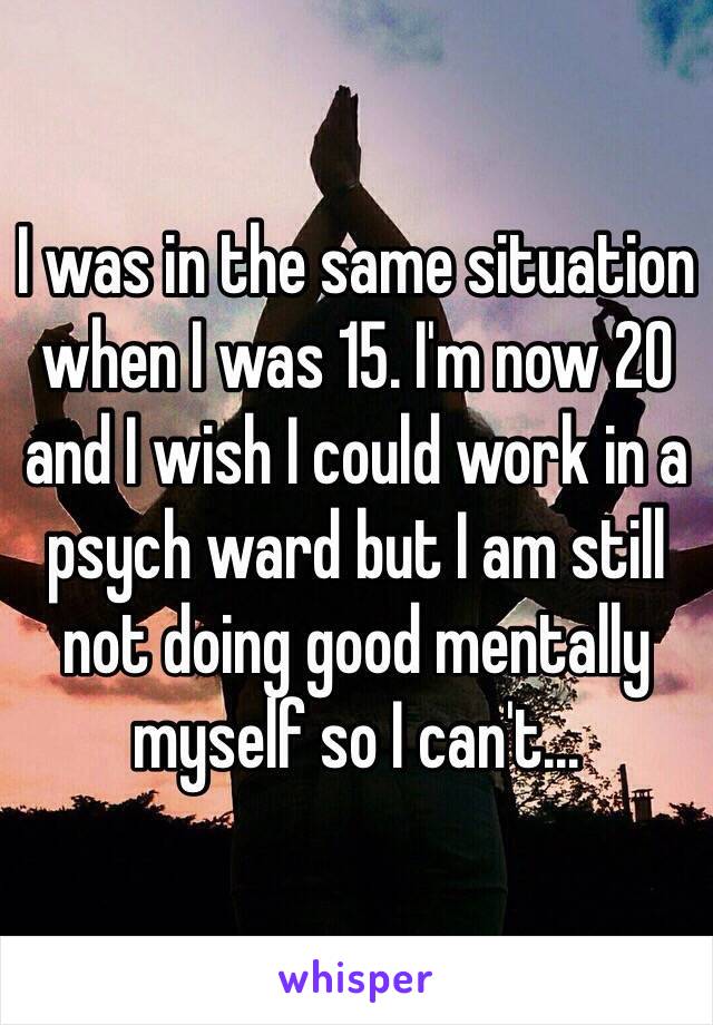 I was in the same situation when I was 15. I'm now 20 and I wish I could work in a psych ward but I am still not doing good mentally myself so I can't...