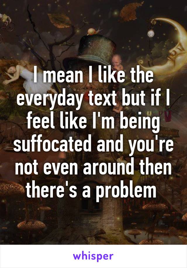 I mean I like the everyday text but if I feel like I'm being suffocated and you're not even around then there's a problem 