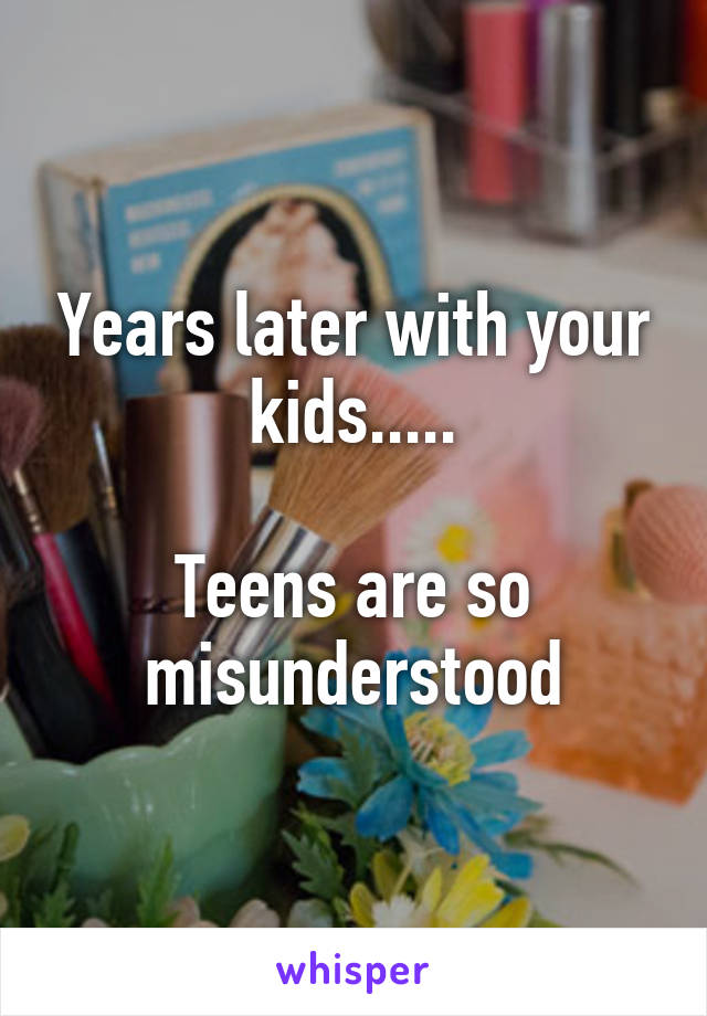 Years later with your kids.....

Teens are so misunderstood