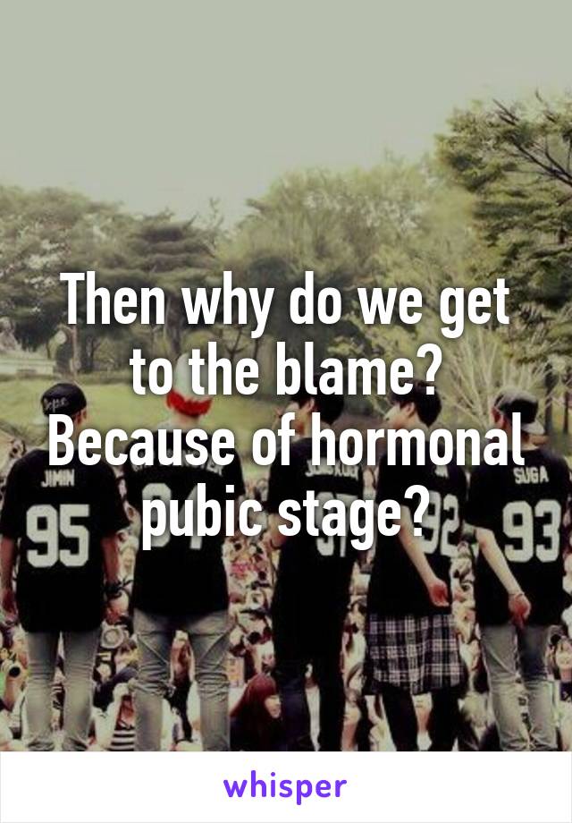 Then why do we get to the blame? Because of hormonal pubic stage?