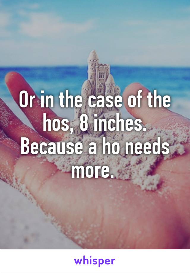 Or in the case of the hos, 8 inches. Because a ho needs more. 