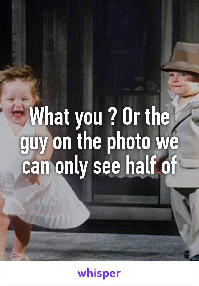 What you ? Or the guy on the photo we can only see half of