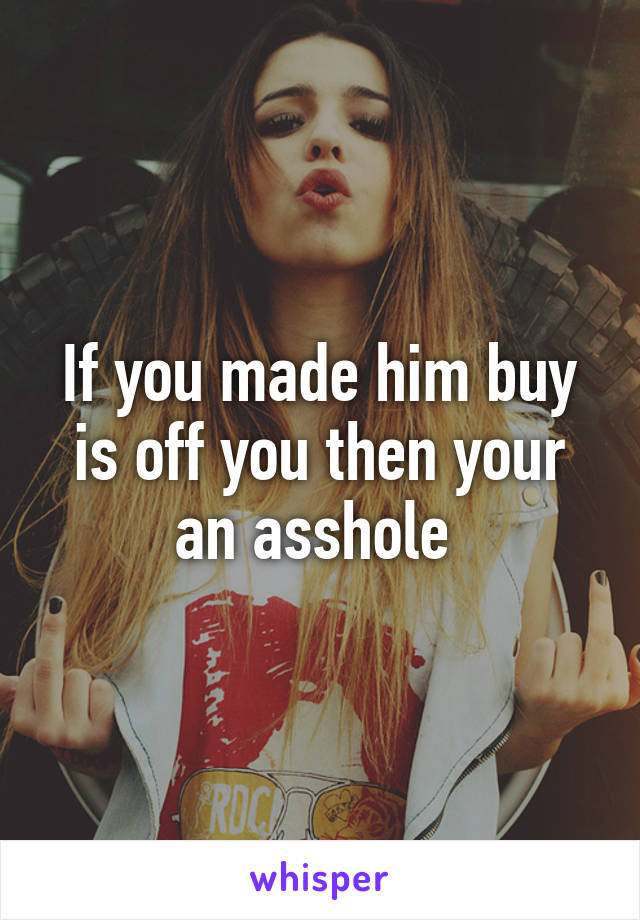 If you made him buy is off you then your an asshole 