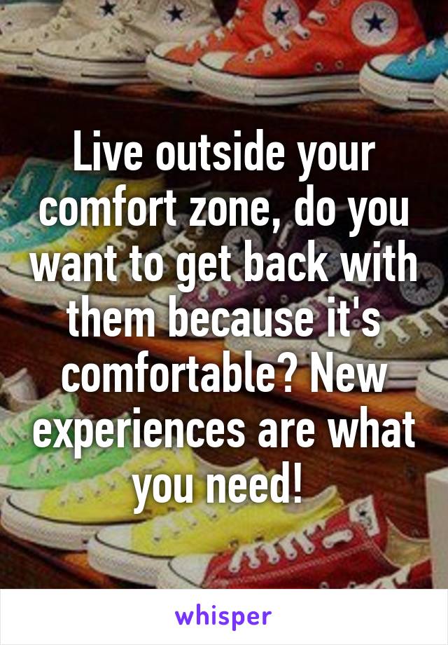 Live outside your comfort zone, do you want to get back with them because it's comfortable? New experiences are what you need! 