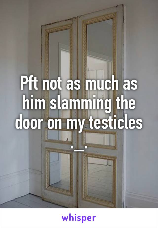 Pft not as much as him slamming the door on my testicles ._.