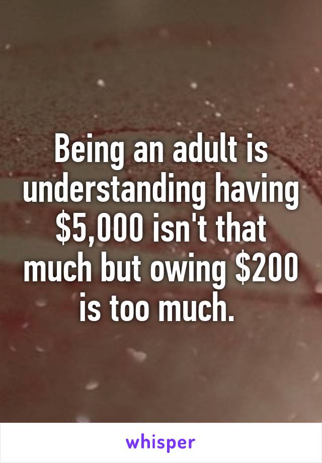 Being an adult is understanding having $5,000 isn't that much but owing $200 is too much. 