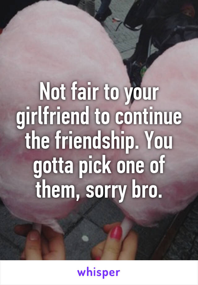 Not fair to your girlfriend to continue the friendship. You gotta pick one of them, sorry bro.