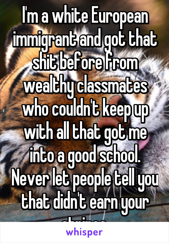 I'm a white European immigrant and got that shit before from wealthy classmates who couldn't keep up with all that got me into a good school. Never let people tell you that didn't earn your stripes.