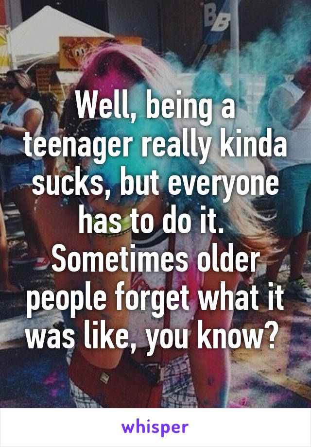 Well, being a teenager really kinda sucks, but everyone has to do it. 
Sometimes older people forget what it was like, you know? 