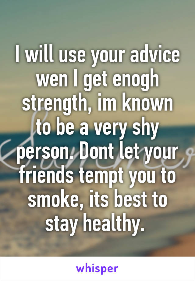 I will use your advice wen I get enogh strength, im known to be a very shy person. Dont let your friends tempt you to smoke, its best to stay healthy. 