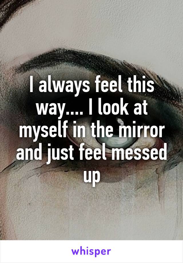 I always feel this way.... I look at myself in the mirror and just feel messed up