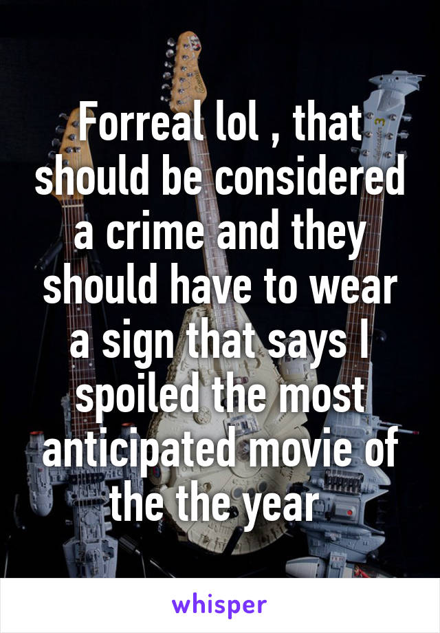 Forreal lol , that should be considered a crime and they should have to wear a sign that says I spoiled the most anticipated movie of the the year 