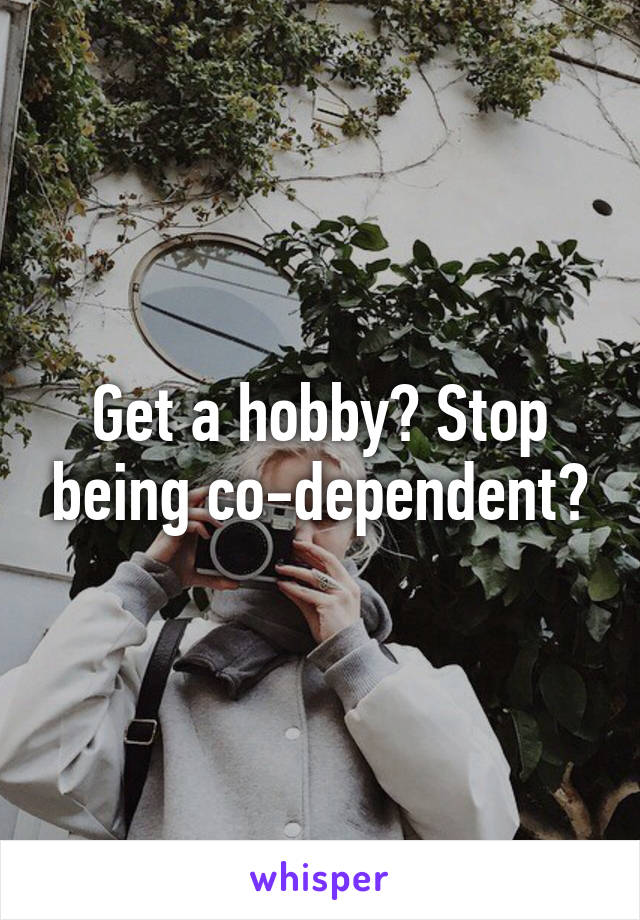 Get a hobby? Stop being co-dependent?