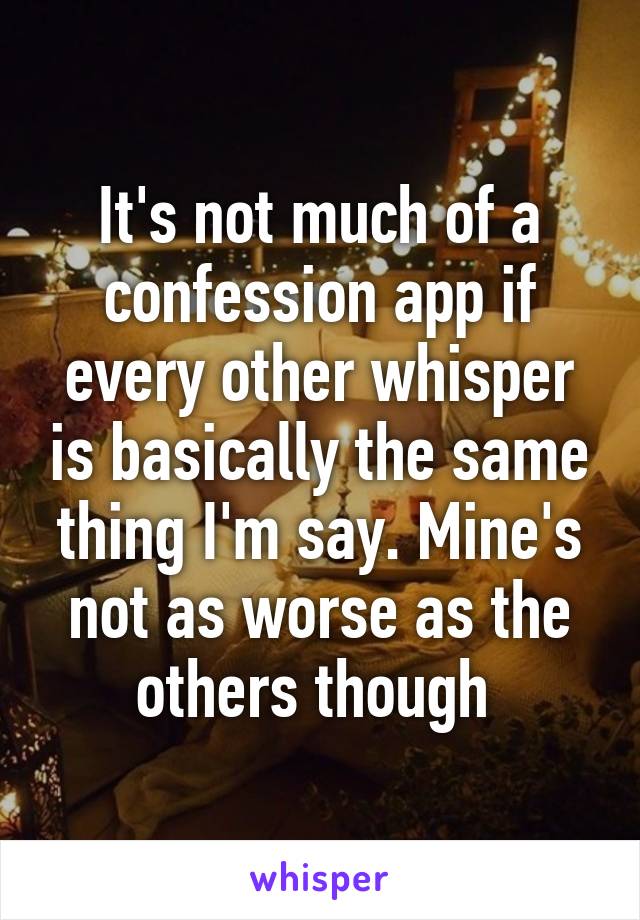 It's not much of a confession app if every other whisper is basically the same thing I'm say. Mine's not as worse as the others though 