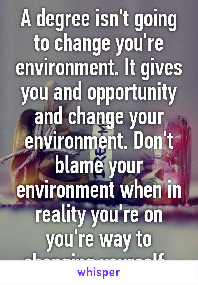 A degree isn't going to change you're environment. It gives you and opportunity and change your environment. Don't blame your environment when in reality you're on you're way to changing yourself. 