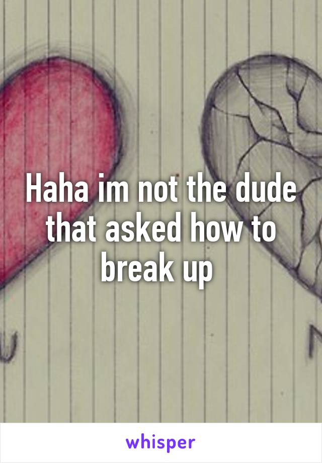 Haha im not the dude that asked how to break up 