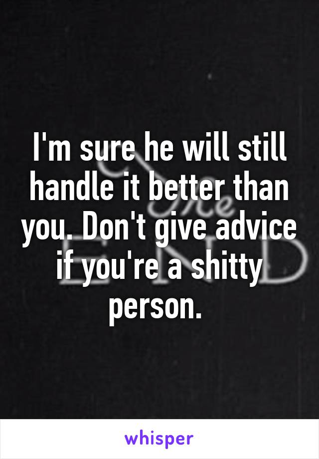 I'm sure he will still handle it better than you. Don't give advice if you're a shitty person. 