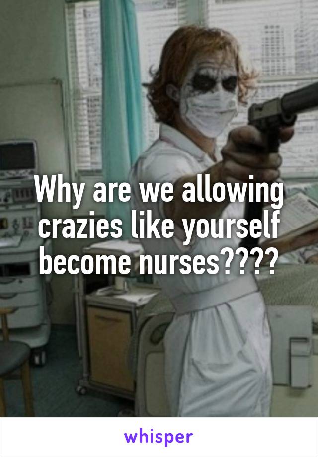 Why are we allowing crazies like yourself become nurses????