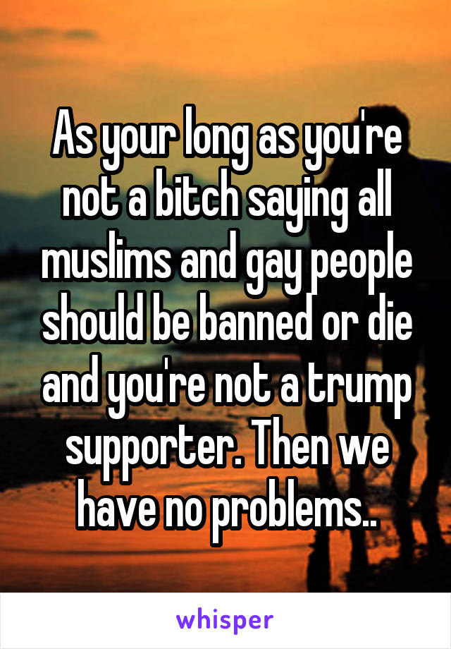 As your long as you're not a bitch saying all muslims and gay people should be banned or die and you're not a trump supporter. Then we have no problems..