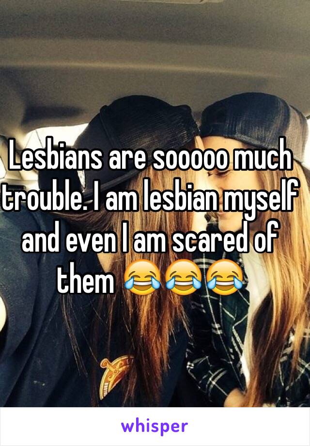 Lesbians are sooooo much trouble. I am lesbian myself and even I am scared of them 😂😂😂