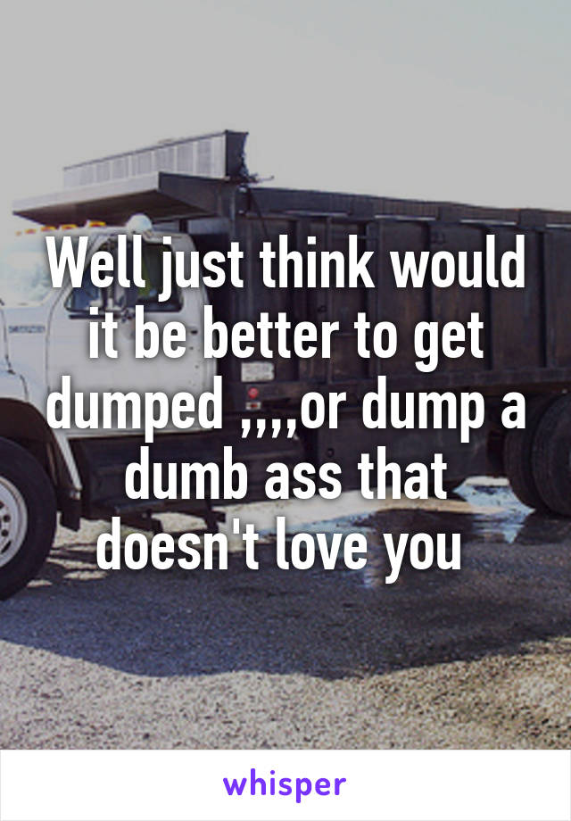 Well just think would it be better to get dumped ,,,,or dump a dumb ass that doesn't love you 